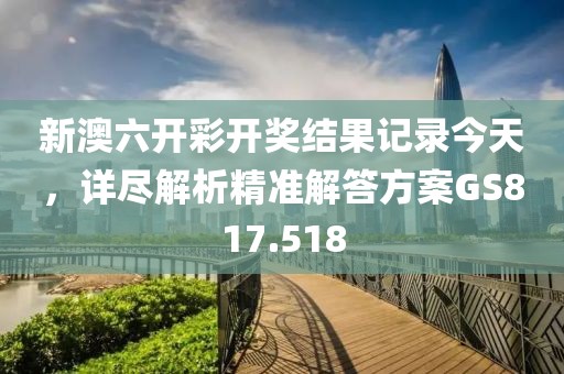 新澳六开彩开奖结果记录今天，详尽解析精准解答方案GS817.518