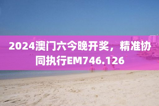 2024澳门六今晚开奖，精准协同执行EM746.126