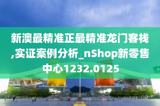 新澳最精准正最精准龙门客栈,实证案例分析_nShop新零售中心1232.0125
