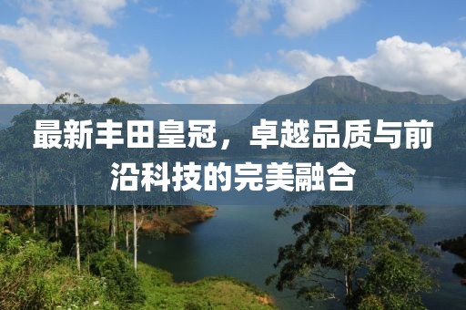 最新丰田皇冠，卓越品质与前沿科技的完美融合
