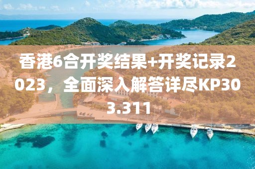 香港6合开奖结果+开奖记录2023，全面深入解答详尽KP303.311
