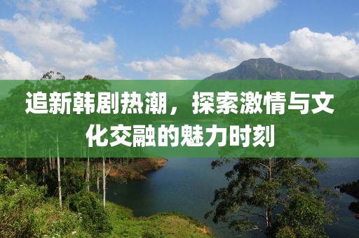追新韩剧热潮，探索激情与文化交融的魅力时刻