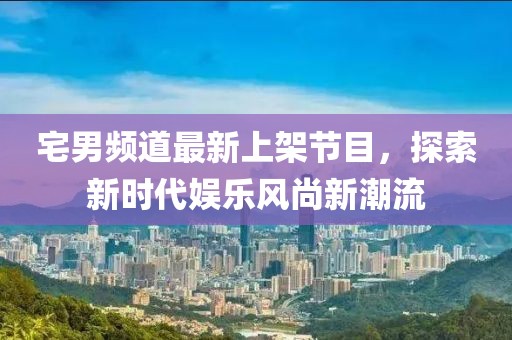 宅男频道最新上架节目，探索新时代娱乐风尚新潮流