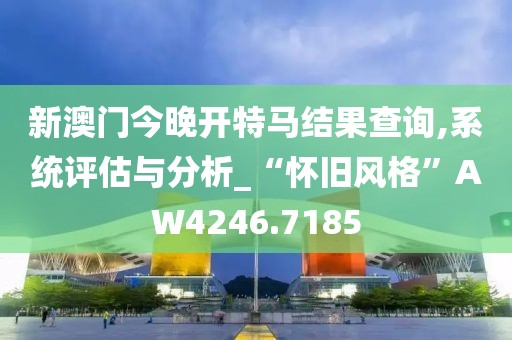 新澳门今晚开特马结果查询,系统评估与分析_“怀旧风格”AW4246.7185