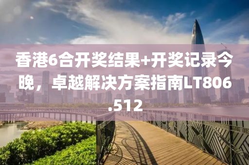 香港6合开奖结果+开奖记录今晚，卓越解决方案指南LT806.512