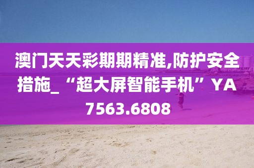 澳门天天彩期期精准,防护安全措施_“超大屏智能手机”YA7563.6808