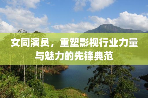女同演员，重塑影视行业力量与魅力的先锋典范