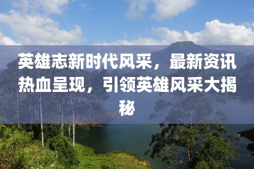 英雄志新时代风采，最新资讯热血呈现，引领英雄风采大揭秘