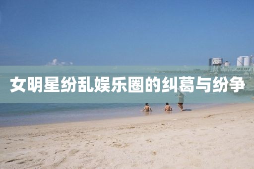 女明星纷乱娱乐圈的纠葛与纷争