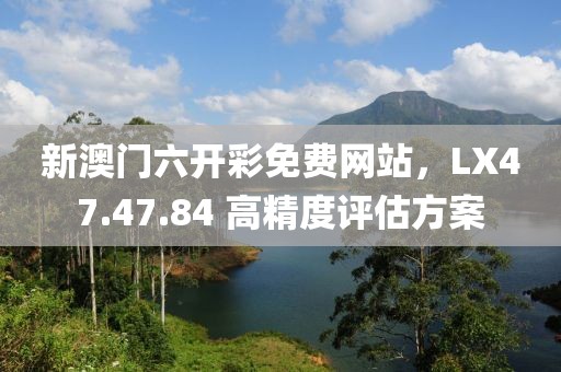 新澳门六开彩免费网站，LX47.47.84 高精度评估方案