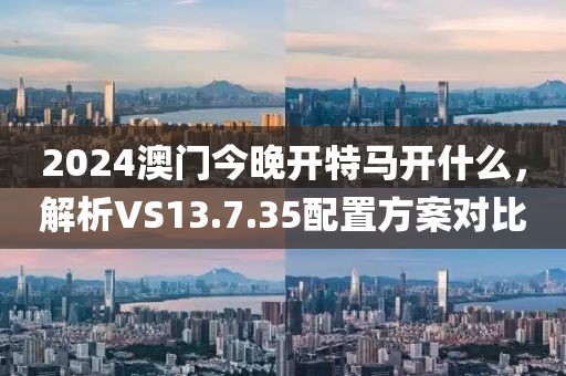 2024澳门今晚开特马开什么，解析VS13.7.35配置方案对比