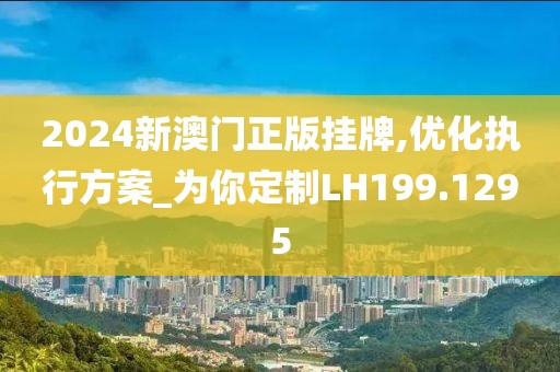 2024新澳门正版挂牌,优化执行方案_为你定制LH199.1295
