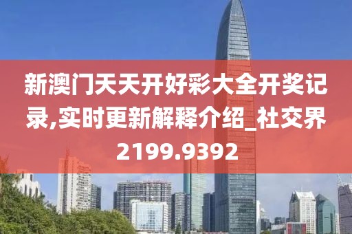 新澳门天天开好彩大全开奖记录,实时更新解释介绍_社交界2199.9392