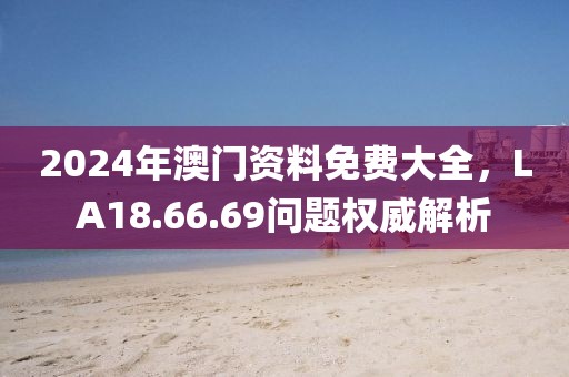 2024年澳门资料免费大全，LA18.66.69问题权威解析