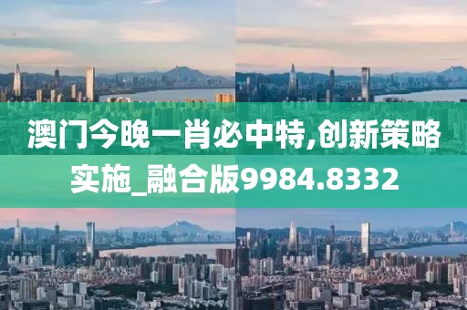 澳门今晚一肖必中特,创新策略实施_融合版9984.8332
