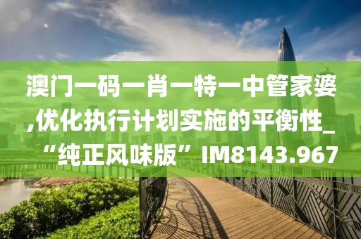 澳门一码一肖一特一中管家婆,优化执行计划实施的平衡性_“纯正风味版”IM8143.967