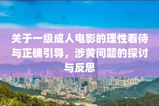 关于一级成人电影的理性看待与正确引导，涉黄问题的探讨与反思
