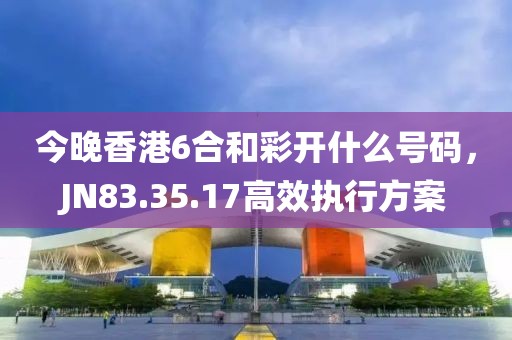 今晚香港6合和彩开什么号码，JN83.35.17高效执行方案