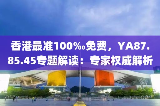 香港最准100‰免费，YA87.85.45专题解读：专家权威解析