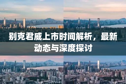 别克君威上市时间解析，最新动态与深度探讨