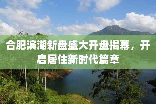 合肥滨湖新盘盛大开盘揭幕，开启居住新时代篇章