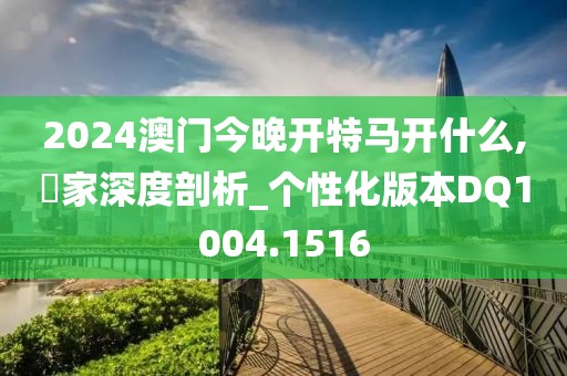 2024澳门今晚开特马开什么,專家深度剖析_个性化版本DQ1004.1516