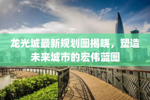 龙光城最新规划图揭晓，塑造未来城市的宏伟蓝图