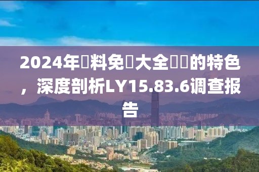 2024年資料免費大全優勢的特色，深度剖析LY15.83.6调查报告