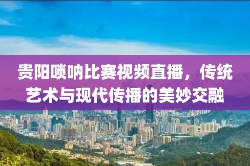贵阳唢呐比赛视频直播，传统艺术与现代传播的美妙交融