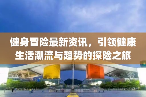 健身冒险最新资讯，引领健康生活潮流与趋势的探险之旅