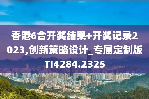 香港6合开奖结果+开奖记录2023,创新策略设计_专属定制版TI4284.2325
