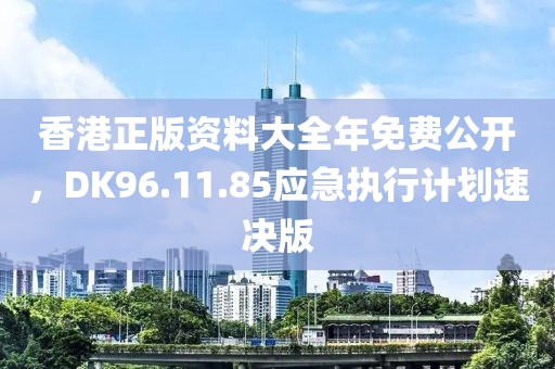 香港正版资料大全年免费公开，DK96.11.85应急执行计划速决版