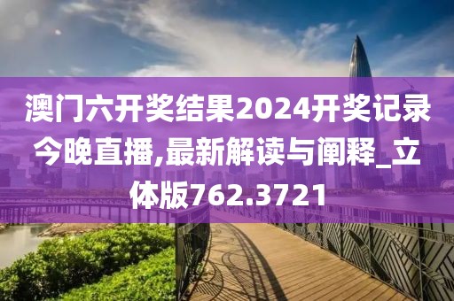 澳门六开奖结果2024开奖记录今晚直播,最新解读与阐释_立体版762.3721