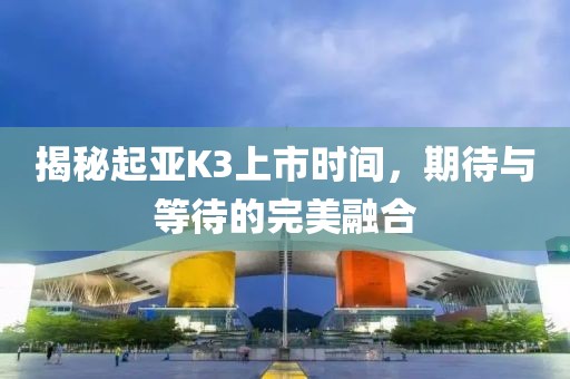 揭秘起亚K3上市时间，期待与等待的完美融合