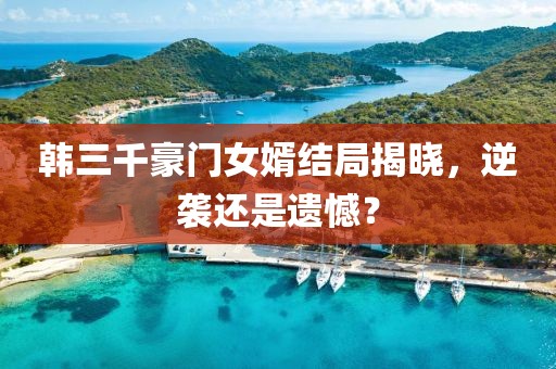 韩三千豪门女婿结局揭晓，逆袭还是遗憾？