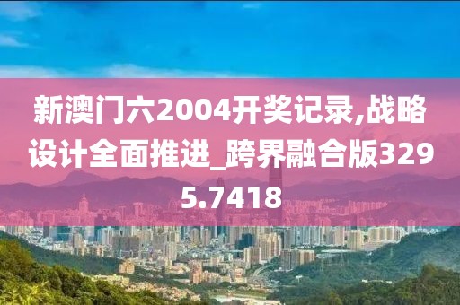 新澳门六2004开奖记录,战略设计全面推进_跨界融合版3295.7418