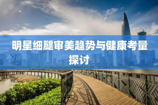 明星细腿审美趋势与健康考量探讨