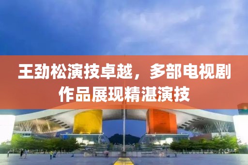 王劲松演技卓越，多部电视剧作品展现精湛演技