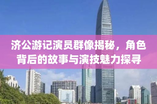 济公游记演员群像揭秘，角色背后的故事与演技魅力探寻