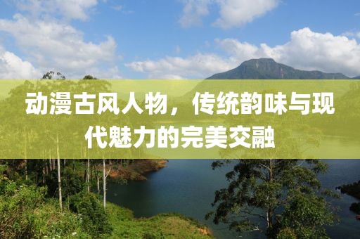 动漫古风人物，传统韵味与现代魅力的完美交融