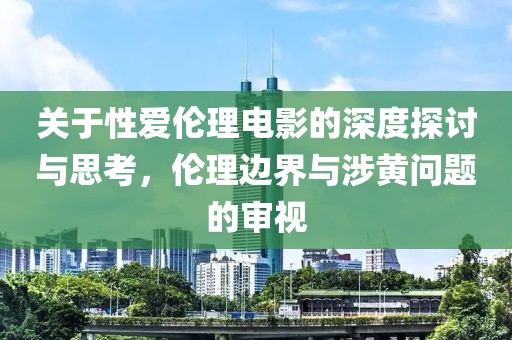 关于性爱伦理电影的深度探讨与思考，伦理边界与涉黄问题的审视