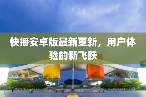 快播安卓版最新更新，用户体验的新飞跃