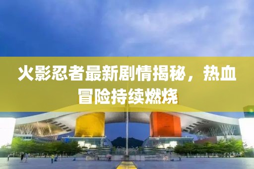 火影忍者最新剧情揭秘，热血冒险持续燃烧