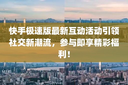 快手极速版最新互动活动引领社交新潮流，参与即享精彩福利！