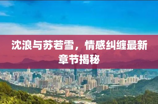 沈浪与苏若雪，情感纠缠最新章节揭秘