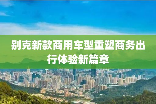 别克新款商用车型重塑商务出行体验新篇章