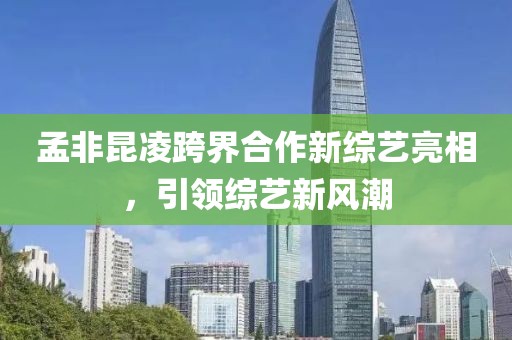 孟非昆凌跨界合作新综艺亮相，引领综艺新风潮
