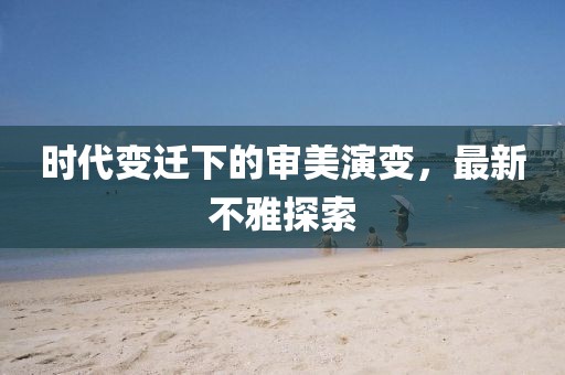 时代变迁下的审美演变，最新不雅探索
