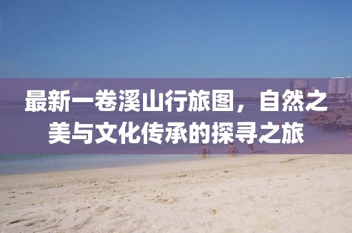 最新一卷溪山行旅图，自然之美与文化传承的探寻之旅