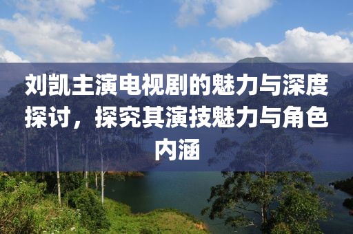 刘凯主演电视剧的魅力与深度探讨，探究其演技魅力与角色内涵
